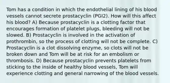 Tom has a condition in which the endothelial lining of his blood vessels cannot secrete prostacyclin (PGI2). How will this affect his blood? A) Because prostacyclin is a clotting factor that encourages formation of platelet plugs, bleeding will not be slowed. B) Prostacyclin is involved in the activation of prothrombin, so the process of clotting will not be complete. C) Prostacyclin is a clot dissolving enzyme, so clots will not be broken down and Tom will be at risk for an embolism or thrombosis. D) Because prostacyclin prevents platelets from sticking to the inside of healthy blood vessels, Tom will experience clotting and general narrowing of the blood vessels.