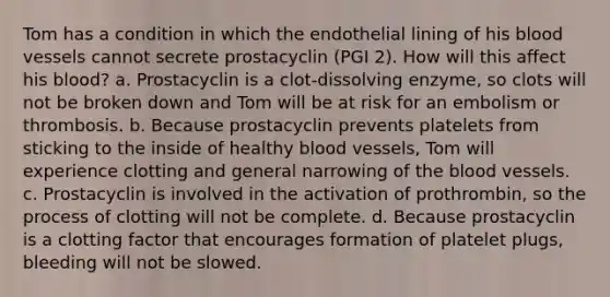 Tom has a condition in which the endothelial lining of his blood vessels cannot secrete prostacyclin (PGI 2). How will this affect his blood? a. Prostacyclin is a clot-dissolving enzyme, so clots will not be broken down and Tom will be at risk for an embolism or thrombosis. b. Because prostacyclin prevents platelets from sticking to the inside of healthy blood vessels, Tom will experience clotting and general narrowing of the blood vessels. c. Prostacyclin is involved in the activation of prothrombin, so the process of clotting will not be complete. d. Because prostacyclin is a clotting factor that encourages formation of platelet plugs, bleeding will not be slowed.