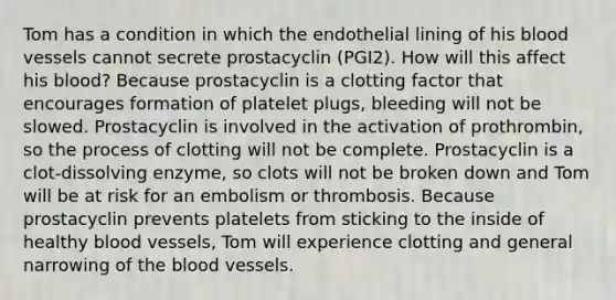 Tom has a condition in which the endothelial lining of his blood vessels cannot secrete prostacyclin (PGI2). How will this affect his blood? Because prostacyclin is a clotting factor that encourages formation of platelet plugs, bleeding will not be slowed. Prostacyclin is involved in the activation of prothrombin, so the process of clotting will not be complete. Prostacyclin is a clot-dissolving enzyme, so clots will not be broken down and Tom will be at risk for an embolism or thrombosis. Because prostacyclin prevents platelets from sticking to the inside of healthy blood vessels, Tom will experience clotting and general narrowing of the blood vessels.