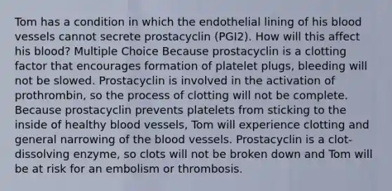 Tom has a condition in which the endothelial lining of his blood vessels cannot secrete prostacyclin (PGI2). How will this affect his blood? Multiple Choice Because prostacyclin is a clotting factor that encourages formation of platelet plugs, bleeding will not be slowed. Prostacyclin is involved in the activation of prothrombin, so the process of clotting will not be complete. Because prostacyclin prevents platelets from sticking to the inside of healthy blood vessels, Tom will experience clotting and general narrowing of the blood vessels. Prostacyclin is a clot-dissolving enzyme, so clots will not be broken down and Tom will be at risk for an embolism or thrombosis.