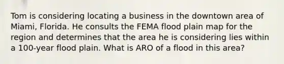 Tom is considering locating a business in the downtown area of Miami, Florida. He consults the FEMA flood plain map for the region and determines that the area he is considering lies within a 100-year flood plain. What is ARO of a flood in this area?