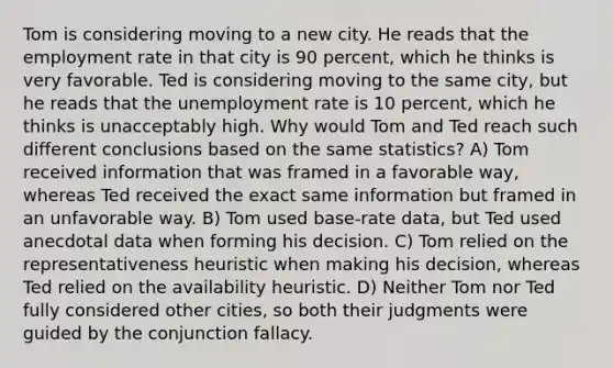 Tom is considering moving to a new city. He reads that the employment rate in that city is 90 percent, which he thinks is very favorable. Ted is considering moving to the same city, but he reads that the <a href='https://www.questionai.com/knowledge/kh7PJ5HsOk-unemployment-rate' class='anchor-knowledge'>unemployment rate</a> is 10 percent, which he thinks is unacceptably high. Why would Tom and Ted reach such different conclusions based on the same statistics? A) Tom received information that was framed in a favorable way, whereas Ted received the exact same information but framed in an unfavorable way. B) Tom used base-rate data, but Ted used anecdotal data when forming his decision. C) Tom relied on the representativeness heuristic when making his decision, whereas Ted relied on the availability heuristic. D) Neither Tom nor Ted fully considered other cities, so both their judgments were guided by the conjunction fallacy.