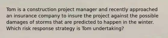 Tom is a construction project manager and recently approached an insurance company to insure the project against the possible damages of storms that are predicted to happen in the winter. Which risk response strategy is Tom undertaking?