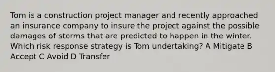 Tom is a construction project manager and recently approached an insurance company to insure the project against the possible damages of storms that are predicted to happen in the winter. Which risk response strategy is Tom undertaking? A Mitigate B Accept C Avoid D Transfer