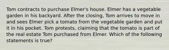 Tom contracts to purchase Elmer's house. Elmer has a vegetable garden in his backyard. After the closing, Tom arrives to move in and sees Elmer pick a tomato from the vegetable garden and put it in his pocket. Tom protests, claiming that the tomato is part of the real estate Tom purchased from Elmer. Which of the following statements is true?