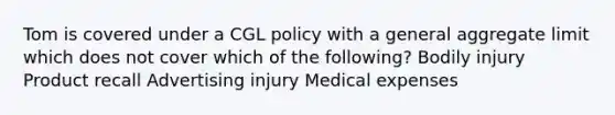 Tom is covered under a CGL policy with a general aggregate limit which does not cover which of the following? Bodily injury Product recall Advertising injury Medical expenses