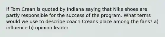 If Tom Crean is quoted by Indiana saying that Nike shoes are partly responsible for the success of the program. What terms would we use to describe coach Creans place among the fans? a) influence b) opinion leader