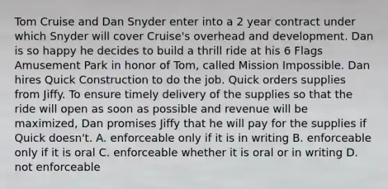 Tom Cruise and Dan Snyder enter into a 2 year contract under which Snyder will cover Cruise's overhead and development. Dan is so happy he decides to build a thrill ride at his 6 Flags Amusement Park in honor of Tom, called Mission Impossible. Dan hires Quick Construction to do the job. Quick orders supplies from Jiffy. To ensure timely delivery of the supplies so that the ride will open as soon as possible and revenue will be maximized, Dan promises Jiffy that he will pay for the supplies if Quick doesn't. A. enforceable only if it is in writing B. enforceable only if it is oral C. enforceable whether it is oral or in writing D. not enforceable