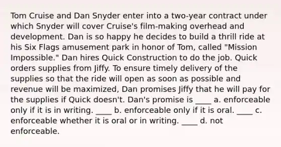 Tom Cruise and Dan Snyder enter into a two-year contract under which Snyder will cover Cruise's film-making overhead and development. Dan is so happy he decides to build a thrill ride at his Six Flags amusement park in honor of Tom, called "Mission Impossible." Dan hires Quick Construction to do the job. Quick orders supplies from Jiffy. To ensure timely delivery of the supplies so that the ride will open as soon as possible and revenue will be maximized, Dan promises Jiffy that he will pay for the supplies if Quick doesn't. Dan's promise is ____ a. enforceable only if it is in writing. ____ b. enforceable only if it is oral. ____ c. enforceable whether it is oral or in writing. ____ d. not enforceable.