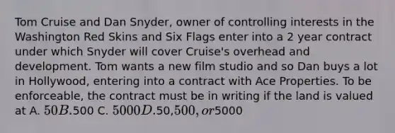 Tom Cruise and Dan Snyder, owner of controlling interests in the Washington Red Skins and Six Flags enter into a 2 year contract under which Snyder will cover Cruise's overhead and development. Tom wants a new film studio and so Dan buys a lot in Hollywood, entering into a contract with Ace Properties. To be enforceable, the contract must be in writing if the land is valued at A. 50 B.500 C. 5000 D.50,500, or5000