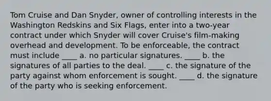 Tom Cruise and Dan Snyder, owner of controlling interests in the Washington Redskins and Six Flags, enter into a two-year contract under which Snyder will cover Cruise's film-making overhead and development. To be enforceable, the contract must include ____ a. no particular signatures. ____ b. the signatures of all parties to the deal. ____ c. the signature of the party against whom enforcement is sought. ____ d. the signature of the party who is seeking enforcement.