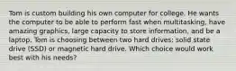 Tom is custom building his own computer for college. He wants the computer to be able to perform fast when multitasking, have amazing graphics, large capacity to store information, and be a laptop. Tom is choosing between two hard drives: solid state drive (SSD) or magnetic hard drive. Which choice would work best with his needs?