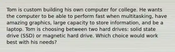 Tom is custom building his own computer for college. He wants the computer to be able to perform fast when multitasking, have amazing graphics, large capacity to store information, and be a laptop. Tom is choosing between two hard drives: solid state drive (SSD) or magnetic hard drive. Which choice would work best with his needs?