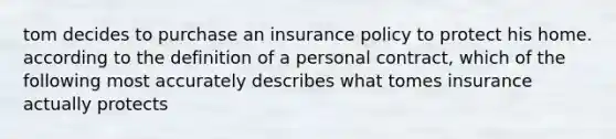 tom decides to purchase an insurance policy to protect his home. according to the definition of a personal contract, which of the following most accurately describes what tomes insurance actually protects