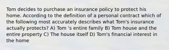 Tom decides to purchase an insurance policy to protect his home. According to the definition of a personal contract which of the following most accurately describes what Tom's insurance actually protects? A) Tom 's entire family B) Tom house and the entire property C) The house itself D) Tom's financial interest in the home