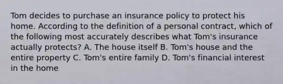 Tom decides to purchase an insurance policy to protect his home. According to the definition of a personal contract, which of the following most accurately describes what Tom's insurance actually protects? A. The house itself B. Tom's house and the entire property C. Tom's entire family D. Tom's financial interest in the home