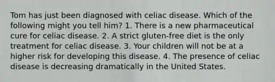 Tom has just been diagnosed with celiac disease. Which of the following might you tell him? 1. There is a new pharmaceutical cure for celiac disease. 2. A strict gluten-free diet is the only treatment for celiac disease. 3. Your children will not be at a higher risk for developing this disease. 4. The presence of celiac disease is decreasing dramatically in the United States.