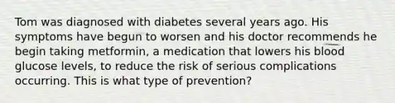 Tom was diagnosed with diabetes several years ago. His symptoms have begun to worsen and his doctor recommends he begin taking metformin, a medication that lowers his blood glucose levels, to reduce the risk of serious complications occurring. This is what type of prevention?