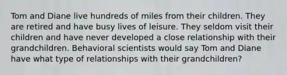 Tom and Diane live hundreds of miles from their children. They are retired and have busy lives of leisure. They seldom visit their children and have never developed a close relationship with their grandchildren. Behavioral scientists would say Tom and Diane have what type of relationships with their grandchildren?