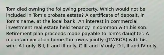 Tom died owning the following property. Which would not be included in Tom's probate estate? A certificate of deposit, in Tom's name, at the local bank. An interest in commercial investment real estate held tenancy in common with his son. Retirement plan proceeds made payable to Tom's daughter. A mountain vacation home Tom owns jointly (JTWROS) with his wife. A.I only. B.I, II and III only. C.III and IV only. D.I, II and IV only.