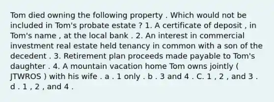 Tom died owning the following property . Which would not be included in Tom's probate estate ? 1. A certificate of deposit , in Tom's name , at the local bank . 2. An interest in commercial investment real estate held tenancy in common with a son of the decedent . 3. Retirement plan proceeds made payable to Tom's daughter . 4. A mountain vacation home Tom owns jointly ( JTWROS ) with his wife . a . 1 only . b . 3 and 4 . C. 1 , 2 , and 3 . d . 1 , 2 , and 4 .