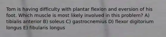 Tom is having difficulty with plantar flexion and eversion of his foot. Which muscle is most likely involved in this problem? A) tibialis anterior B) soleus C) gastrocnemius D) flexor digitorium longus E) fibularis longus