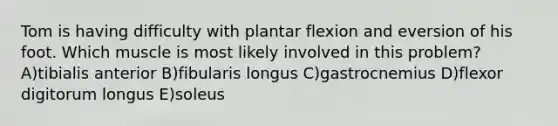 Tom is having difficulty with plantar flexion and eversion of his foot. Which muscle is most likely involved in this problem? A)tibialis anterior B)fibularis longus C)gastrocnemius D)flexor digitorum longus E)soleus