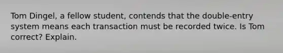 Tom Dingel, a fellow student, contends that the double-entry system means each transaction must be recorded twice. Is Tom correct? Explain.