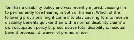 Tom has a disability policy and was recently injured, causing him to permanently lose hearing in both of his ears. Which of the following provisions might come into play causing Tom to receive disability benefits quicker than with a normal disability claim? a. own occupation policy b. presumptive total disability c. residual benefit provision d. waiver of premium rider