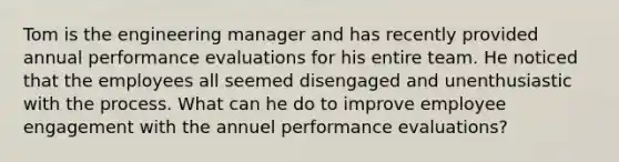 Tom is the engineering manager and has recently provided annual performance evaluations for his entire team. He noticed that the employees all seemed disengaged and unenthusiastic with the process. What can he do to improve employee engagement with the annuel performance evaluations?