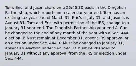 Tom, Eric, and Jason share on a 25:45:30 basis in the Dingofish Partnership, which reports on a calendar year end. Tom has an existing tax year end of March 31, Eric's is July 31, and Jason's is August 31. Tom and Eric, with permission of the IRS, change to a January 31 year end. The Dingofish Partnership year end A. Can be changed to the end of any month of the year with a Sec. 444 election. B.Must remain at December 31, absent IRS approval or an election under Sec. 444. C.Must be changed to January 31, absent an election under Sec. 444. D.Must be changed to January 31 without any approval from the IRS or election under Sec. 444.