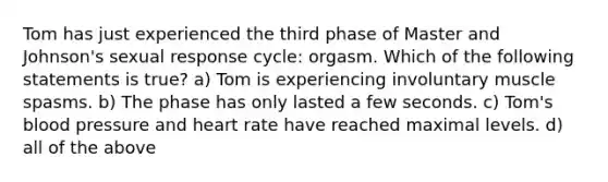 Tom has just experienced the third phase of Master and Johnson's sexual response cycle: orgasm. Which of the following statements is true? a) Tom is experiencing involuntary muscle spasms. b) The phase has only lasted a few seconds. c) Tom's blood pressure and heart rate have reached maximal levels. d) all of the above