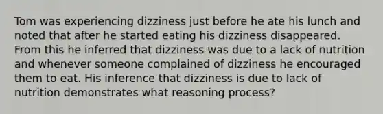 Tom was experiencing dizziness just before he ate his lunch and noted that after he started eating his dizziness disappeared. From this he inferred that dizziness was due to a lack of nutrition and whenever someone complained of dizziness he encouraged them to eat. His inference that dizziness is due to lack of nutrition demonstrates what reasoning process?