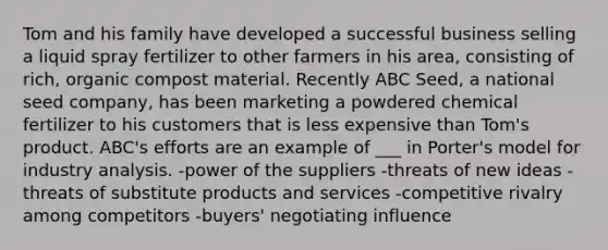 Tom and his family have developed a successful business selling a liquid spray fertilizer to other farmers in his area, consisting of rich, organic compost material. Recently ABC Seed, a national seed company, has been marketing a powdered chemical fertilizer to his customers that is less expensive than Tom's product. ABC's efforts are an example of ___ in Porter's model for industry analysis. -power of the suppliers -threats of new ideas -threats of substitute products and services -competitive rivalry among competitors -buyers' negotiating influence