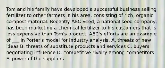 Tom and his family have developed a successful business selling fertilizer to other farmers in his area, consisting of rich, organic compost material. Recently ABC Seed, a national seed company, has been marketing a chemical fertilizer to his customers that is less expensive than Tom's product. ABC's efforts are an example of ___ in Porter's model for industry analysis. A. threats of new ideas B. threats of substitute products and services C. buyers' negotiating influence D. competitive rivalry among competitors E. power of the suppliers