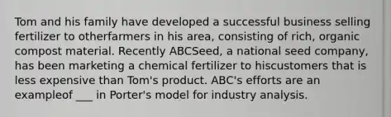 Tom and his family have developed a successful business selling fertilizer to otherfarmers in his area, consisting of rich, organic compost material. Recently ABCSeed, a national seed company, has been marketing a chemical fertilizer to hiscustomers that is less expensive than Tom's product. ABC's efforts are an exampleof ___ in Porter's model for industry analysis.