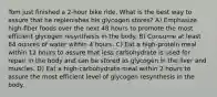 Tom just finished a 2-hour bike ride. What is the best way to assure that he replenishes his glycogen stores? A) Emphasize high-fiber foods over the next 48 hours to promote the most efficient glycogen resynthesis in the body. B) Consume at least 64 ounces of water within 4 hours. C) Eat a high-protein meal within 12 hours to assure that less carbohydrate is used for repair in the body and can be stored as glycogen in the liver and muscles. D) Eat a high-carbohydrate meal within 2 hours to assure the most efficient level of glycogen resynthesis in the body.