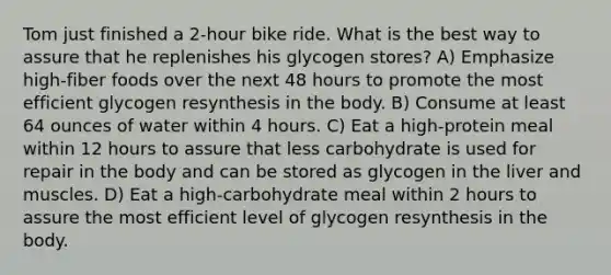 Tom just finished a 2-hour bike ride. What is the best way to assure that he replenishes his glycogen stores? A) Emphasize high-fiber foods over the next 48 hours to promote the most efficient glycogen resynthesis in the body. B) Consume at least 64 ounces of water within 4 hours. C) Eat a high-protein meal within 12 hours to assure that less carbohydrate is used for repair in the body and can be stored as glycogen in the liver and muscles. D) Eat a high-carbohydrate meal within 2 hours to assure the most efficient level of glycogen resynthesis in the body.