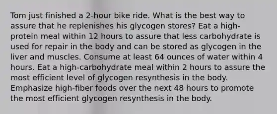 Tom just finished a 2-hour bike ride. What is the best way to assure that he replenishes his glycogen stores? Eat a high-protein meal within 12 hours to assure that less carbohydrate is used for repair in the body and can be stored as glycogen in the liver and muscles. Consume at least 64 ounces of water within 4 hours. Eat a high-carbohydrate meal within 2 hours to assure the most efficient level of glycogen resynthesis in the body. Emphasize high-fiber foods over the next 48 hours to promote the most efficient glycogen resynthesis in the body.