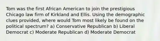 Tom was the first African American to join the prestigious Chicago law firm of Kirkland and Ellis. Using the demographic clues provided, where would Tom most likely be found on the political spectrum? a) Conservative Republican b) Liberal Democrat c) Moderate Republican d) Moderate Democrat