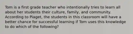 Tom is a first grade teacher who intentionally tries to learn all about her students their culture, family, and community. According to Piaget, the students in this classroom will have a better chance for successful learning if Tom uses this knowledge to do which of the following?