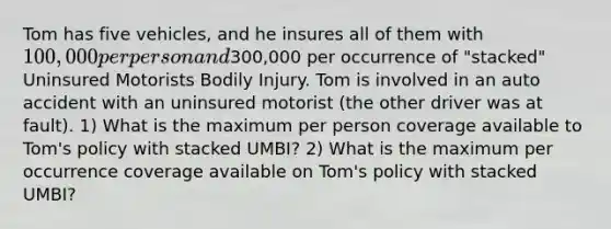 Tom has five vehicles, and he insures all of them with 100,000 per person and300,000 per occurrence of "stacked" Uninsured Motorists Bodily Injury. Tom is involved in an auto accident with an uninsured motorist (the other driver was at fault). 1) What is the maximum per person coverage available to Tom's policy with stacked UMBI? 2) What is the maximum per occurrence coverage available on Tom's policy with stacked UMBI?