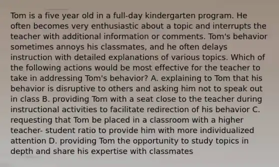 Tom is a five year old in a full-day kindergarten program. He often becomes very enthusiastic about a topic and interrupts the teacher with additional information or comments. Tom's behavior sometimes annoys his classmates, and he often delays instruction with detailed explanations of various topics. Which of the following actions would be most effective for the teacher to take in addressing Tom's behavior? A. explaining to Tom that his behavior is disruptive to others and asking him not to speak out in class B. providing Tom with a seat close to the teacher during instructional activities to facilitate redirection of his behavior C. requesting that Tom be placed in a classroom with a higher teacher- student ratio to provide him with more individualized attention D. providing Tom the opportunity to study topics in depth and share his expertise with classmates