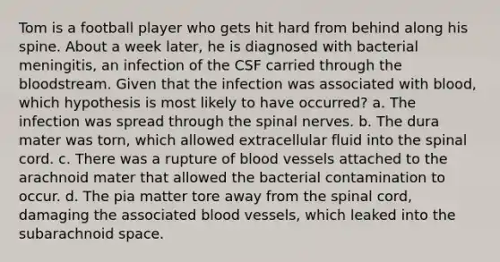 Tom is a football player who gets hit hard from behind along his spine. About a week later, he is diagnosed with bacterial meningitis, an infection of the CSF carried through the bloodstream. Given that the infection was associated with blood, which hypothesis is most likely to have occurred? a. The infection was spread through the spinal nerves. b. The dura mater was torn, which allowed extracellular fluid into the spinal cord. c. There was a rupture of blood vessels attached to the arachnoid mater that allowed the bacterial contamination to occur. d. The pia matter tore away from the spinal cord, damaging the associated blood vessels, which leaked into the subarachnoid space.