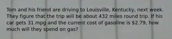 Tom and his friend are driving to Louisville, Kentucky, next week. They figure that the trip will be about 432 miles round trip. If his car gets 31 mpg and the current cost of gasoline is 2.79, how much will they spend on gas?