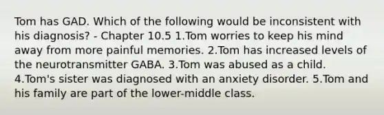 Tom has GAD. Which of the following would be inconsistent with his diagnosis? - Chapter 10.5 1.Tom worries to keep his mind away from more painful memories. 2.Tom has increased levels of the neurotransmitter GABA. 3.Tom was abused as a child. 4.Tom's sister was diagnosed with an anxiety disorder. 5.Tom and his family are part of the lower-middle class.