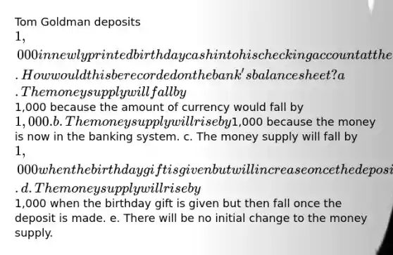 Tom Goldman deposits 1,000 in newly printed birthday cash into his checking account at the bank. How would this be recorded on the bank's balance sheet? a. The money supply will fall by1,000 because the amount of currency would fall by 1,000. b. The money supply will rise by1,000 because the money is now in the banking system. c. The money supply will fall by 1,000 when the birthday gift is given but will increase once the deposit is made. d. The money supply will rise by1,000 when the birthday gift is given but then fall once the deposit is made. e. There will be no initial change to the money supply.