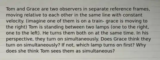 Tom and Grace are two observers in separate reference frames, moving relative to each other in the same line with constant velocity. (imagine one of them is on a train- grace is moving to the right) Tom is standing between two lamps (one to the right, one to the left). He turns them both on at the same time. In his perspective, they turn on simultaneously. Does Grace think they turn on simultaneously? If not, which lamp turns on first? Why does she think Tom sees them as simultaneous?