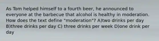 As Tom helped himself to a fourth beer, he announced to everyone at the barbecue that alcohol is healthy in moderation. How does the text define "moderation"? A)two drinks per day B)three drinks per day C) three drinks per week D)one drink per day