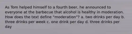 As Tom helped himself to a fourth beer, he announced to everyone at the barbecue that alcohol is healthy in moderation. How does the text define "moderation"? a. two drinks per day b. three drinks per week c. one drink per day d. three drinks per day